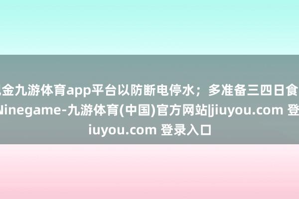 现金九游体育app平台以防断电停水；多准备三四日食品蔬菜-Ninegame-九游体育(中国)官方网站|jiuyou.com 登录入口