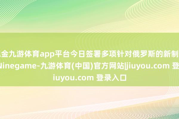 现金九游体育app平台今日签署多项针对俄罗斯的新制裁决定-Ninegame-九游体育(中国)官方网站|jiuyou.com 登录入口