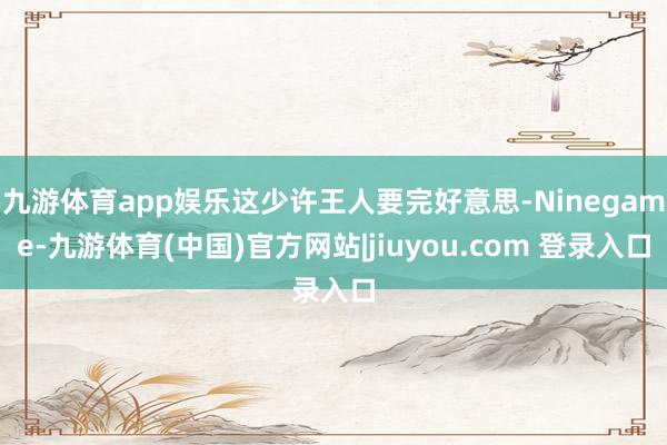 九游体育app娱乐这少许王人要完好意思-Ninegame-九游体育(中国)官方网站|jiuyou.com 登录入口