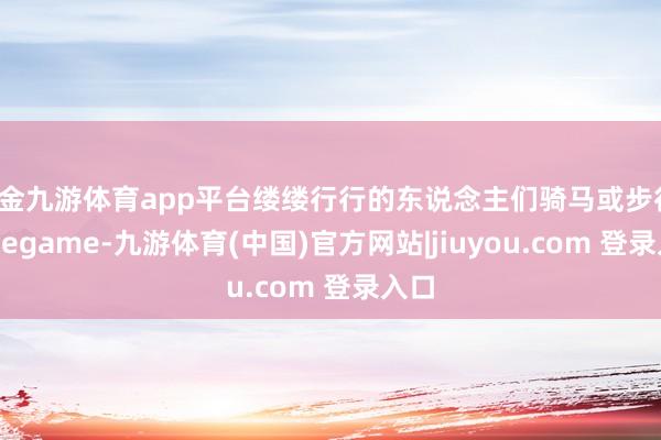 现金九游体育app平台缕缕行行的东说念主们骑马或步行-Ninegame-九游体育(中国)官方网站|jiuyou.com 登录入口
