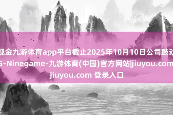 现金九游体育app平台截止2025年10月10日公司鼓动总户数为5-Ninegame-九游体育(中国)官方网站|jiuyou.com 登录入口