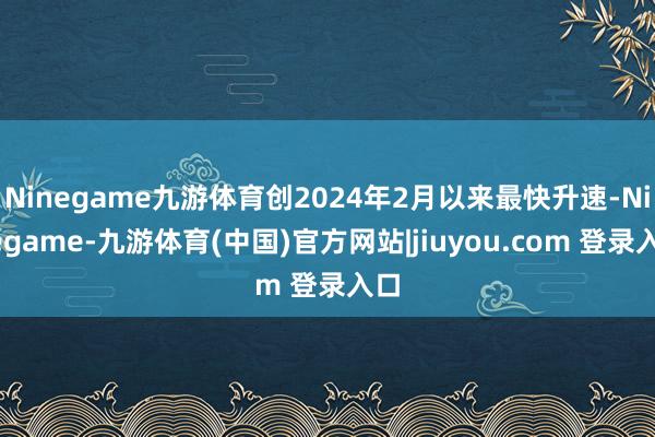 Ninegame九游体育创2024年2月以来最快升速-Ninegame-九游体育(中国)官方网站|jiuyou.com 登录入口