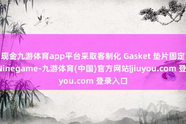 现金九游体育app平台采取客制化 Gasket 垫片固定结构-Ninegame-九游体育(中国)官方网站|jiuyou.com 登录入口