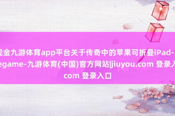 现金九游体育app平台关于传奇中的苹果可折叠iPad-Ninegame-九游体育(中国)官方网站|jiuyou.com 登录入口