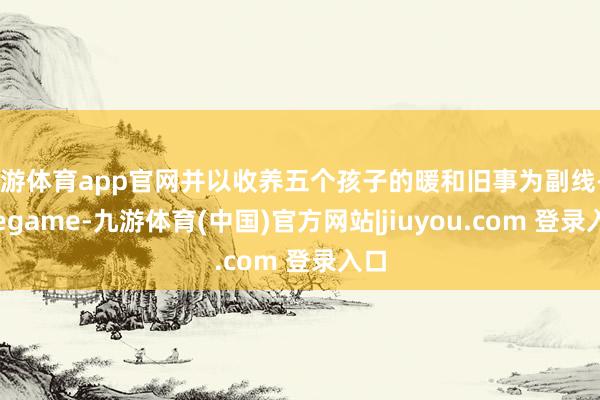 九游体育app官网并以收养五个孩子的暖和旧事为副线-Ninegame-九游体育(中国)官方网站|jiuyou.com 登录入口