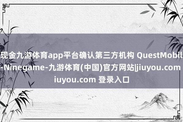 现金九游体育app平台确认第三方机构 QuestMobile 的数据-Ninegame-九游体育(中国)官方网站|jiuyou.com 登录入口