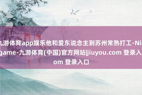 九游体育app娱乐他和爱东说念主到苏州常熟打工-Ninegame-九游体育(中国)官方网站|jiuyou.com 登录入口