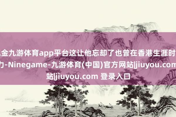 现金九游体育app平台这让他忘却了也曾在香港生涯时的粗重与压力-Ninegame-九游体育(中国)官方网站|jiuyou.com 登录入口