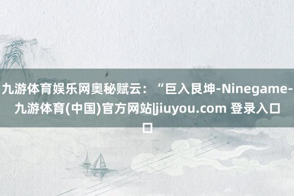 九游体育娱乐网奥秘赋云：“巨入艮坤-Ninegame-九游体育(中国)官方网站|jiuyou.com 登录入口
