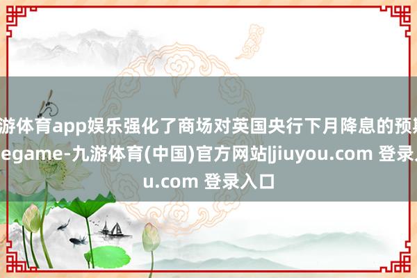 九游体育app娱乐强化了商场对英国央行下月降息的预期-Ninegame-九游体育(中国)官方网站|jiuyou.com 登录入口