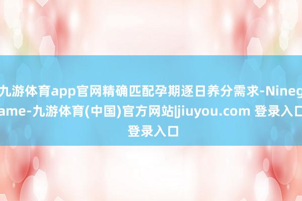 九游体育app官网精确匹配孕期逐日养分需求-Ninegame-九游体育(中国)官方网站|jiuyou.com 登录入口