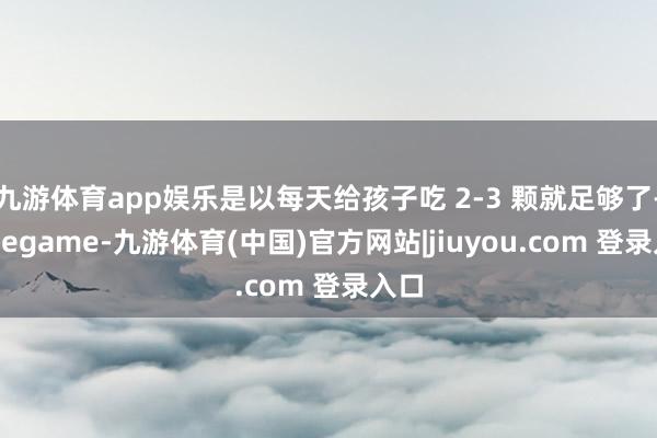 九游体育app娱乐是以每天给孩子吃 2-3 颗就足够了-Ninegame-九游体育(中国)官方网站|jiuyou.com 登录入口