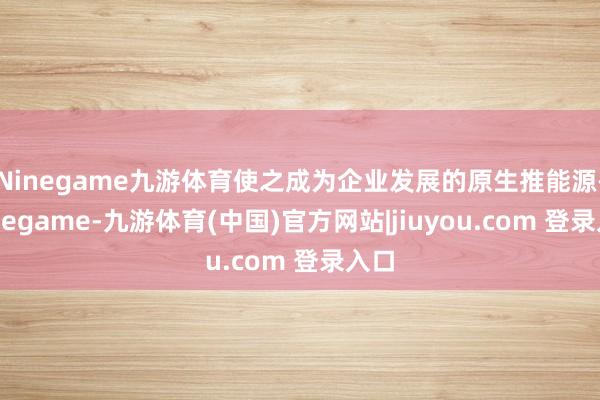 Ninegame九游体育使之成为企业发展的原生推能源-Ninegame-九游体育(中国)官方网站|jiuyou.com 登录入口