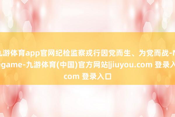 九游体育app官网纪检监察戎行因党而生、为党而战-Ninegame-九游体育(中国)官方网站|jiuyou.com 登录入口