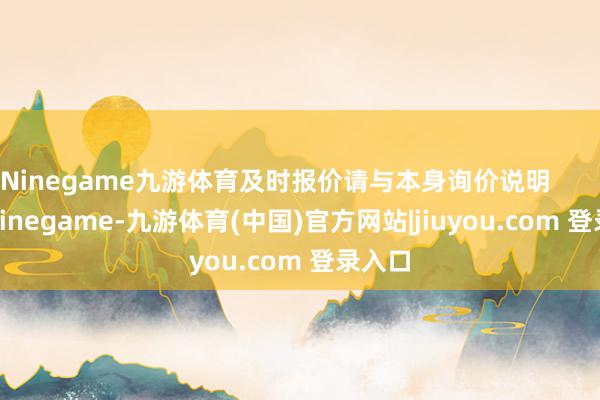Ninegame九游体育及时报价请与本身询价说明 -Ninegame-九游体育(中国)官方网站|jiuyou.com 登录入口