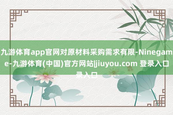 九游体育app官网对原材料采购需求有限-Ninegame-九游体育(中国)官方网站|jiuyou.com 登录入口