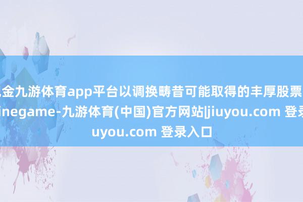 现金九游体育app平台以调换畴昔可能取得的丰厚股票酬劳-Ninegame-九游体育(中国)官方网站|jiuyou.com 登录入口