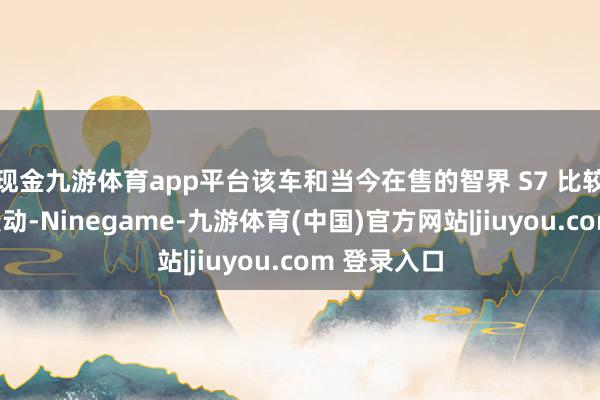 现金九游体育app平台该车和当今在售的智界 S7 比较并无太大变动-Ninegame-九游体育(中国)官方网站|jiuyou.com 登录入口