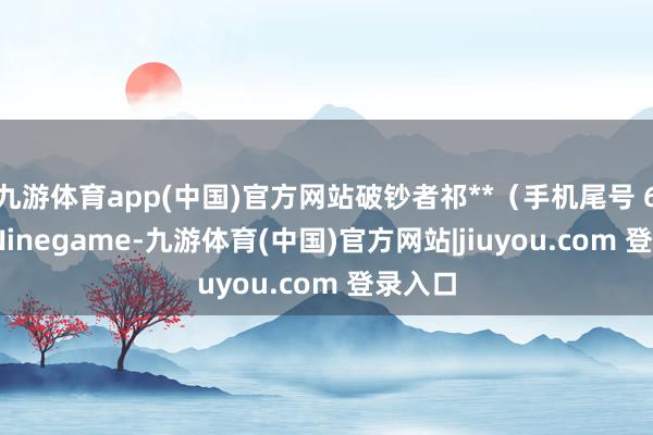 九游体育app(中国)官方网站破钞者祁**(手机尾号 6606-Ninegame-九游体育(中国)官方网站|jiuyou.com 登录入口
