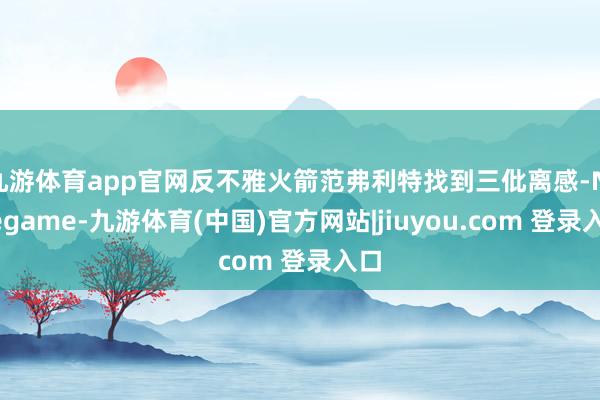 九游体育app官网反不雅火箭范弗利特找到三仳离感-Ninegame-九游体育(中国)官方网站|jiuyou.com 登录入口
