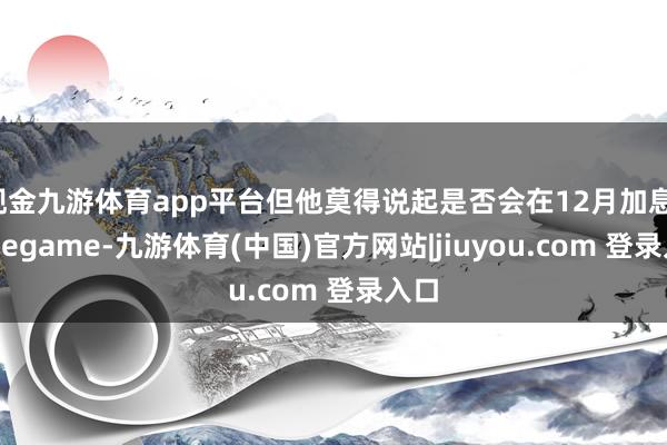 现金九游体育app平台但他莫得说起是否会在12月加息-Ninegame-九游体育(中国)官方网站|jiuyou.com 登录入口