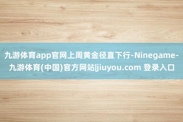 九游体育app官网　　上周黄金径直下行-Ninegame-九游体育(中国)官方网站|jiuyou.com 登录入口