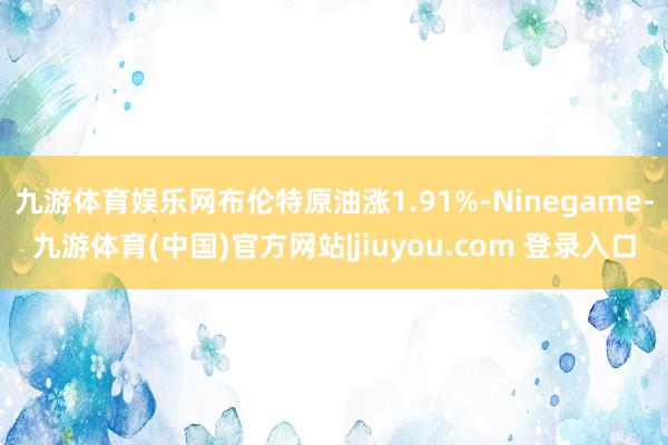 九游体育娱乐网布伦特原油涨1.91%-Ninegame-九游体育(中国)官方网站|jiuyou.com 登录入口