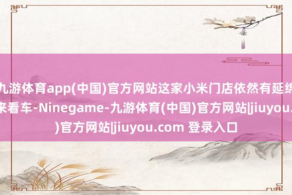 九游体育app(中国)官方网站这家小米门店依然有延绵不绝的东谈主来看车-Ninegame-九游体育(中国)官方网站|jiuyou.com 登录入口