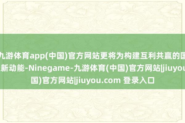 九游体育app(中国)官方网站更将为构建互利共赢的国外经贸勾通注入新动能-Ninegame-九游体育(中国)官方网站|jiuyou.com 登录入口