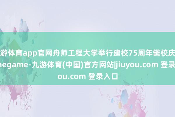 九游体育app官网舟师工程大学举行建校75周年雠校庆典-Ninegame-九游体育(中国)官方网站|jiuyou.com 登录入口