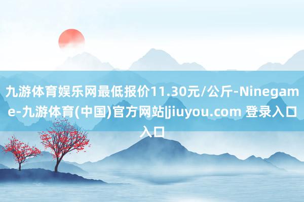 九游体育娱乐网最低报价11.30元/公斤-Ninegame-九游体育(中国)官方网站|jiuyou.com 登录入口