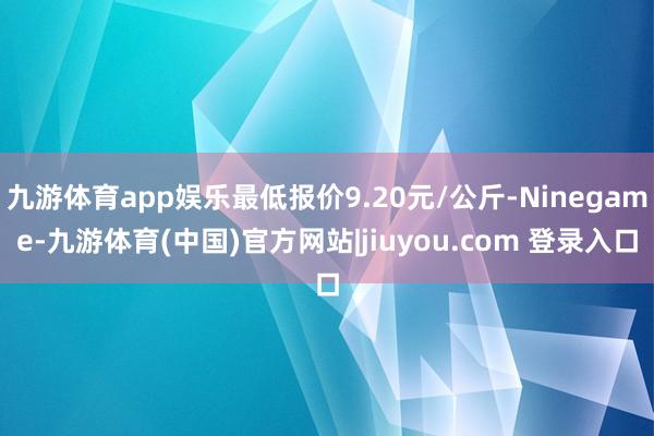 九游体育app娱乐最低报价9.20元/公斤-Ninegame-九游体育(中国)官方网站|jiuyou.com 登录入口