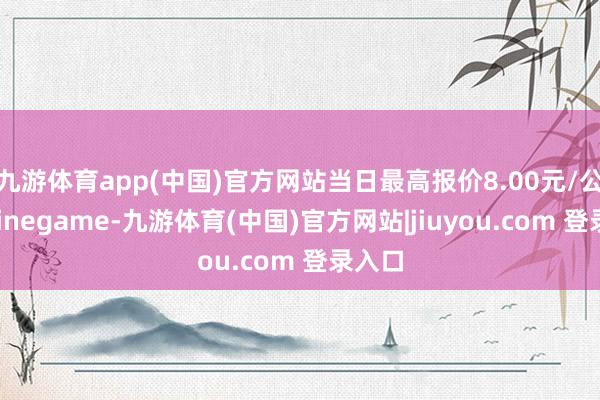 九游体育app(中国)官方网站当日最高报价8.00元/公斤-Ninegame-九游体育(中国)官方网站|jiuyou.com 登录入口
