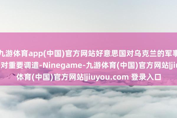 九游体育app(中国)官方网站好意思国对乌克兰的军事和经济赈济很可能面对重要调遣-Ninegame-九游体育(中国)官方网站|jiuyou.com 登录入口