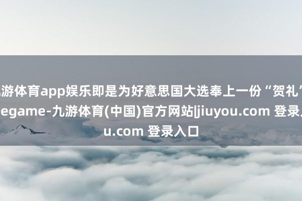 九游体育app娱乐即是为好意思国大选奉上一份“贺礼”-Ninegame-九游体育(中国)官方网站|jiuyou.com 登录入口