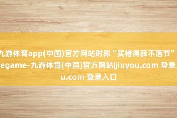 九游体育app(中国)官方网站时称“买褚得薛不落节”-Ninegame-九游体育(中国)官方网站|jiuyou.com 登录入口