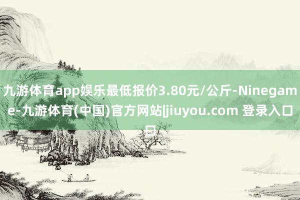 九游体育app娱乐最低报价3.80元/公斤-Ninegame-九游体育(中国)官方网站|jiuyou.com 登录入口