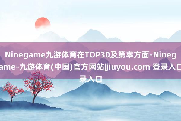 Ninegame九游体育在TOP30及第率方面-Ninegame-九游体育(中国)官方网站|jiuyou.com 登录入口