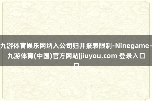 九游体育娱乐网纳入公司归并报表限制-Ninegame-九游体育(中国)官方网站|jiuyou.com 登录入口