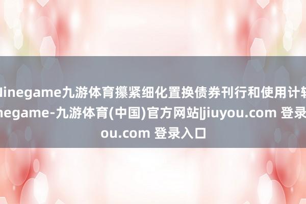 Ninegame九游体育攥紧细化置换债券刊行和使用计较-Ninegame-九游体育(中国)官方网站|jiuyou.com 登录入口