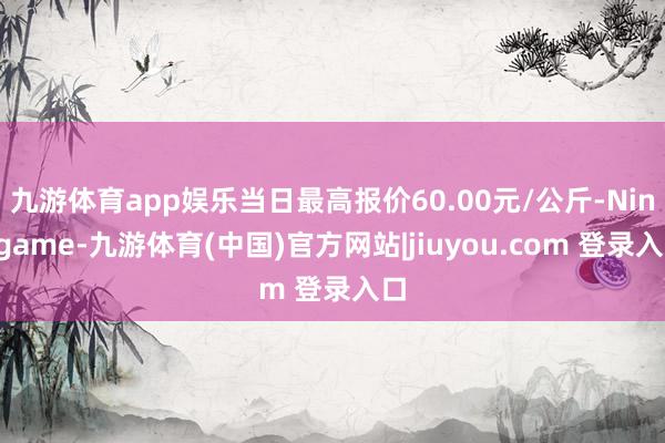 九游体育app娱乐当日最高报价60.00元/公斤-Ninegame-九游体育(中国)官方网站|jiuyou.com 登录入口