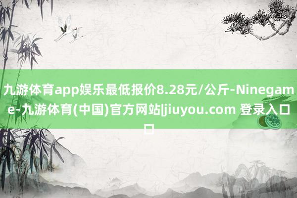九游体育app娱乐最低报价8.28元/公斤-Ninegame-九游体育(中国)官方网站|jiuyou.com 登录入口