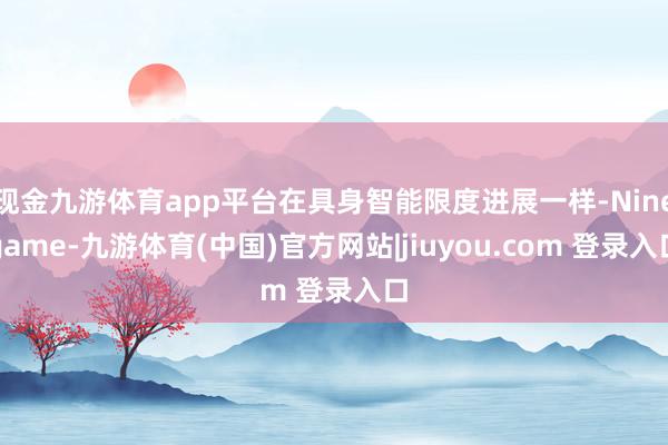 现金九游体育app平台在具身智能限度进展一样-Ninegame-九游体育(中国)官方网站|jiuyou.com 登录入口
