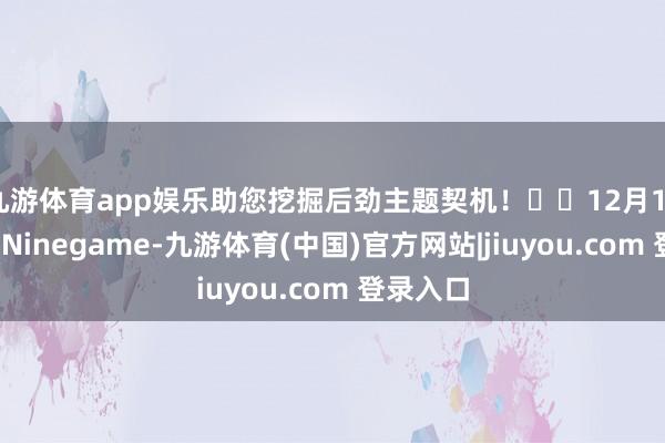 九游体育app娱乐助您挖掘后劲主题契机！		12月12日下昼-Ninegame-九游体育(中国)官方网站|jiuyou.com 登录入口
