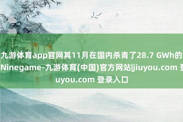 九游体育app官网其11月在国内杀青了28.7 GWh的装车量-Ninegame-九游体育(中国)官方网站|jiuyou.com 登录入口
