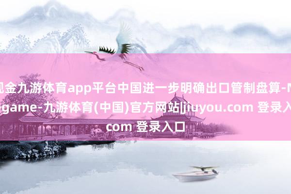 现金九游体育app平台中国进一步明确出口管制盘算-Ninegame-九游体育(中国)官方网站|jiuyou.com 登录入口