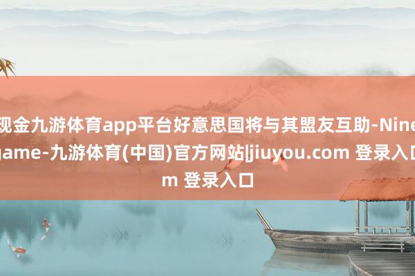 现金九游体育app平台好意思国将与其盟友互助-Ninegame-九游体育(中国)官方网站|jiuyou.com 登录入口
