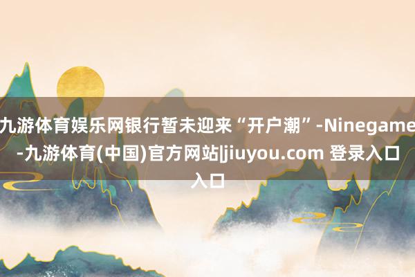 九游体育娱乐网银行暂未迎来“开户潮”-Ninegame-九游体育(中国)官方网站|jiuyou.com 登录入口