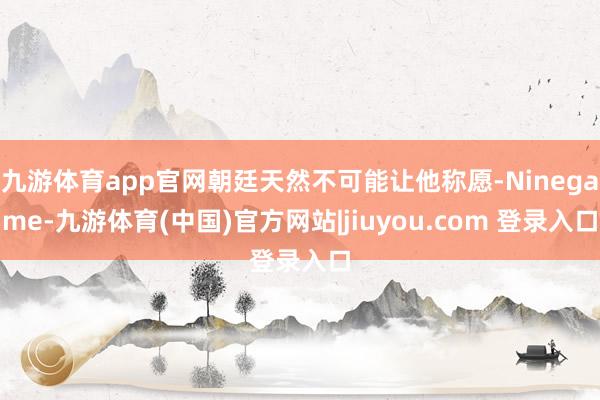 九游体育app官网朝廷天然不可能让他称愿-Ninegame-九游体育(中国)官方网站|jiuyou.com 登录入口