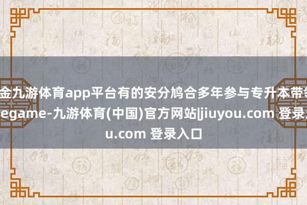 现金九游体育app平台有的安分鸠合多年参与专升本带领-Ninegame-九游体育(中国)官方网站|jiuyou.com 登录入口